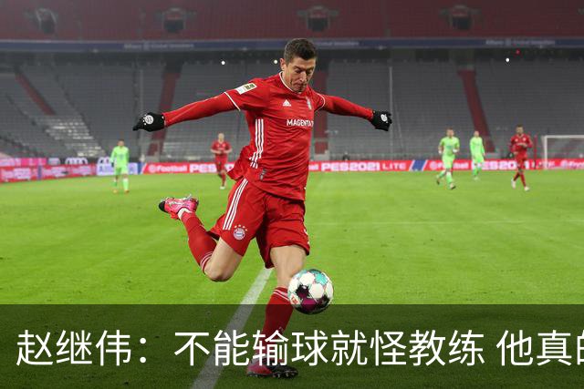 赵继伟：不能输球就怪教练 他真的很想帮我们